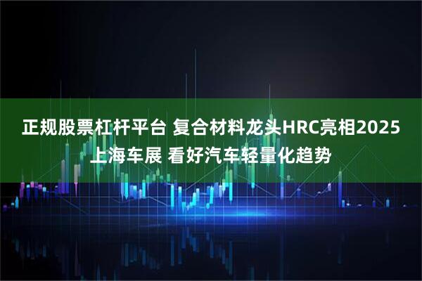 正规股票杠杆平台 复合材料龙头HRC亮相2025上海车展 看好汽车轻量化趋势