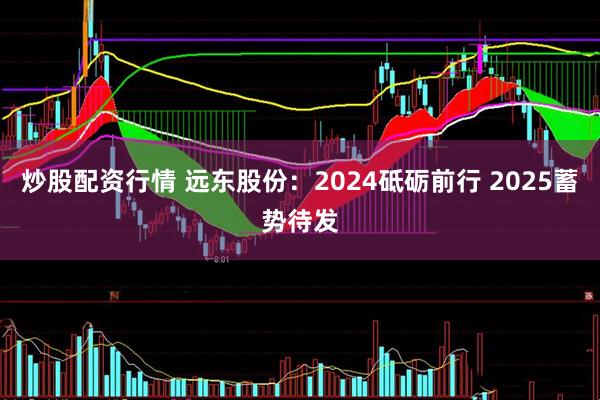 炒股配资行情 远东股份：2024砥砺前行 2025蓄势待发