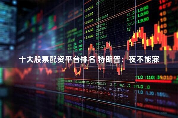 十大股票配资平台排名 特朗普：夜不能寐