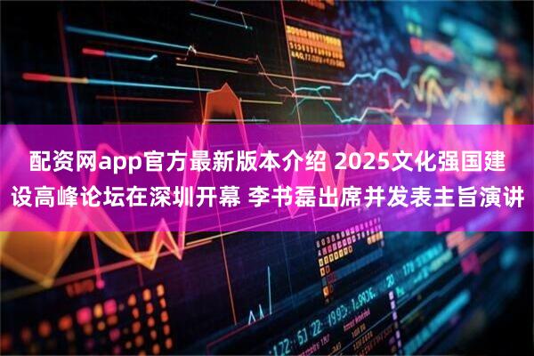 配资网app官方最新版本介绍 2025文化强国建设高峰论坛在深圳开幕 李书磊出席并发表主旨演讲