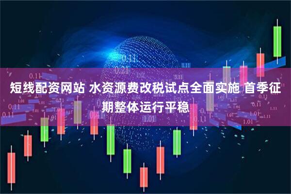 短线配资网站 水资源费改税试点全面实施 首季征期整体运行平稳