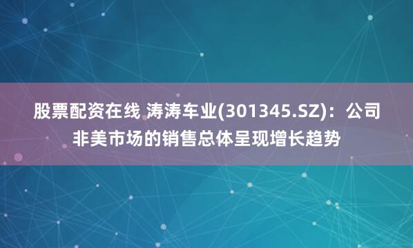 股票配资在线 涛涛车业(301345.SZ)：公司非美市场的销售总体呈现增长趋势