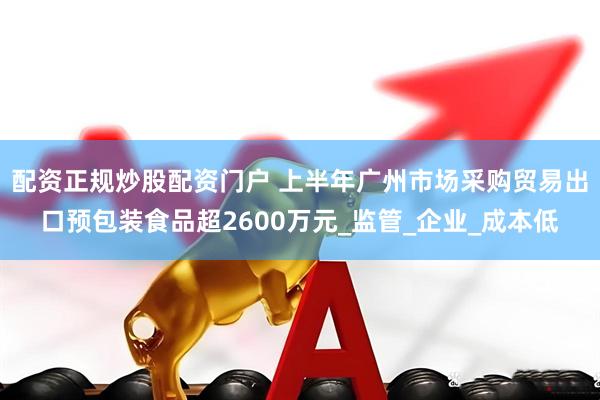 配资正规炒股配资门户 上半年广州市场采购贸易出口预包装食品超2600万元_监管_企业_成本低