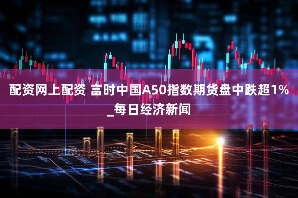 配资网上配资 富时中国A50指数期货盘中跌超1%_每日经济新闻