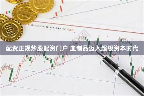 配资正规炒股配资门户 血制品迈入超级资本时代