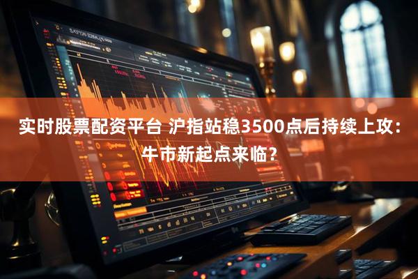 实时股票配资平台 沪指站稳3500点后持续上攻：牛市新起点来临？