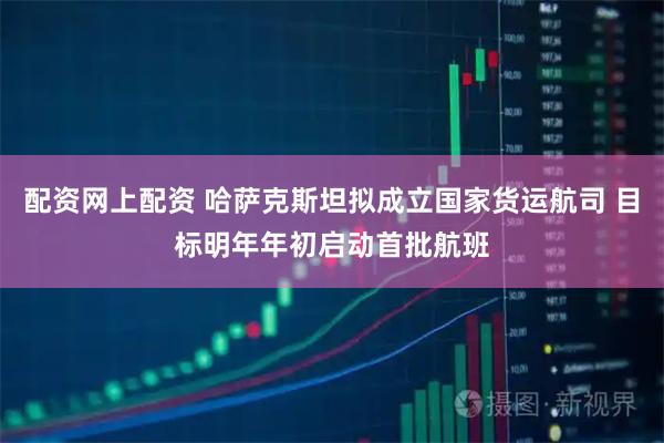 配资网上配资 哈萨克斯坦拟成立国家货运航司 目标明年年初启动首批航班