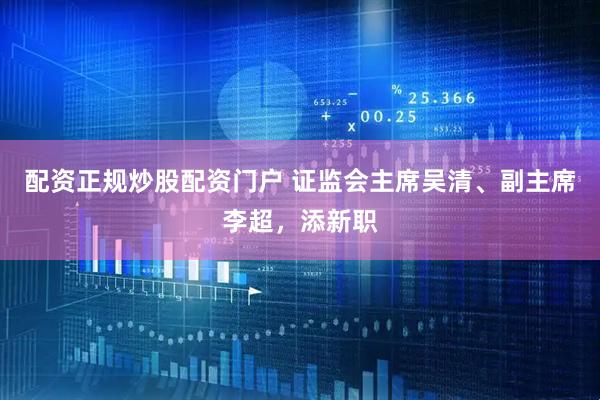 配资正规炒股配资门户 证监会主席吴清、副主席李超，添新职