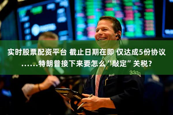 实时股票配资平台 截止日期在即 仅达成5份协议……特朗普接下来要怎么“敲定”关税？