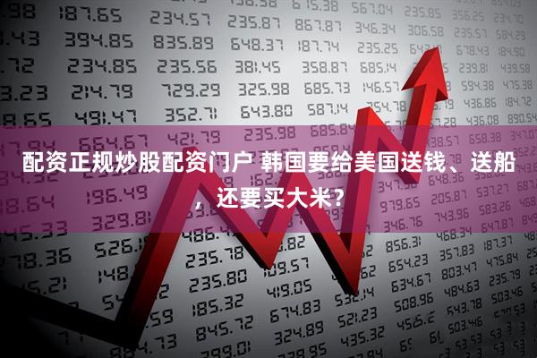 配资正规炒股配资门户 韩国要给美国送钱、送船，还要买大米？