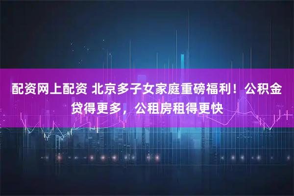 配资网上配资 北京多子女家庭重磅福利！公积金贷得更多，公租房租得更快