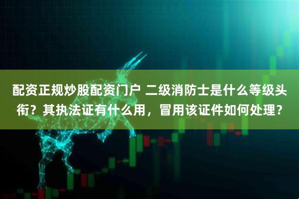 配资正规炒股配资门户 二级消防士是什么等级头衔？其执法证有什么用，冒用该证件如何处理？