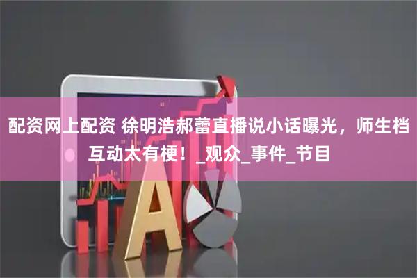 配资网上配资 徐明浩郝蕾直播说小话曝光，师生档互动太有梗！_观众_事件_节目