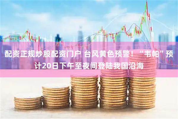 配资正规炒股配资门户 台风黄色预警！“韦帕”预计20日下午至夜间登陆我国沿海