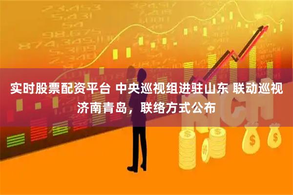 实时股票配资平台 中央巡视组进驻山东 联动巡视济南青岛，联络方式公布