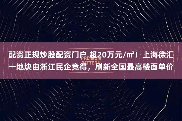 配资正规炒股配资门户 超20万元/㎡！上海徐汇一地块由浙江民企竞得，刷新全国最高楼面单价