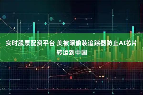实时股票配资平台 美被曝偷装追踪器防止AI芯片转运到中国