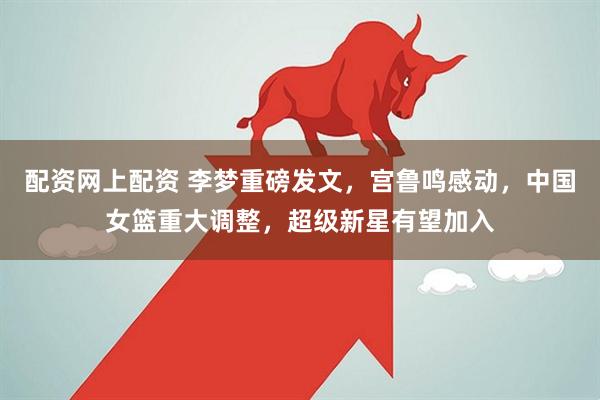 配资网上配资 李梦重磅发文，宫鲁鸣感动，中国女篮重大调整，超级新星有望加入