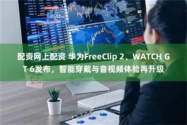 配资网上配资 华为FreeClip 2、WATCH GT 6发布，智能穿戴与音视频体验再升级