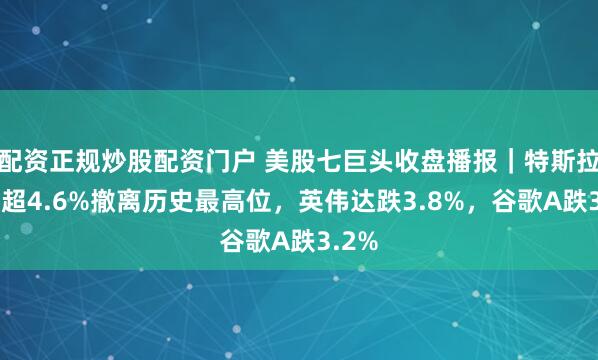 配资正规炒股配资门户 美股七巨头收盘播报|特斯拉收跌超4.6%撤离历史最高位,英伟达跌3.8%,谷歌A跌3.2%