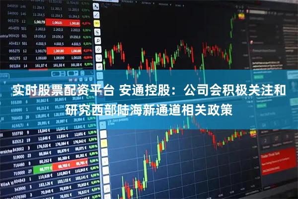 实时股票配资平台 安通控股：公司会积极关注和研究西部陆海新通道相关政策