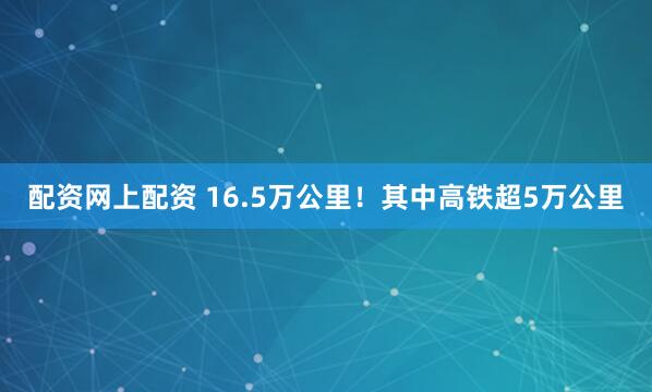 配资网上配资 16.5万公里！其中高铁超5万公里