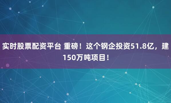 实时股票配资平台 重磅！这个钢企投资51.8亿，建150万吨项目！