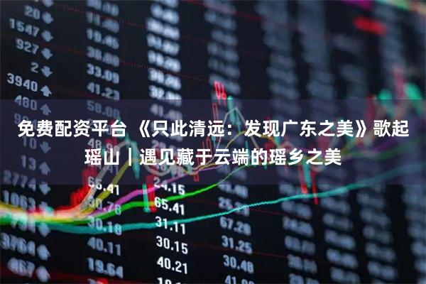 免费配资平台 《只此清远：发现广东之美》歌起瑶山｜遇见藏于云端的瑶乡之美