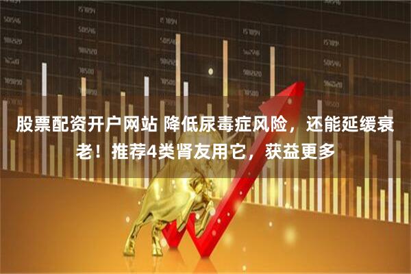 股票配资开户网站 降低尿毒症风险，还能延缓衰老！推荐4类肾友用它，获益更多