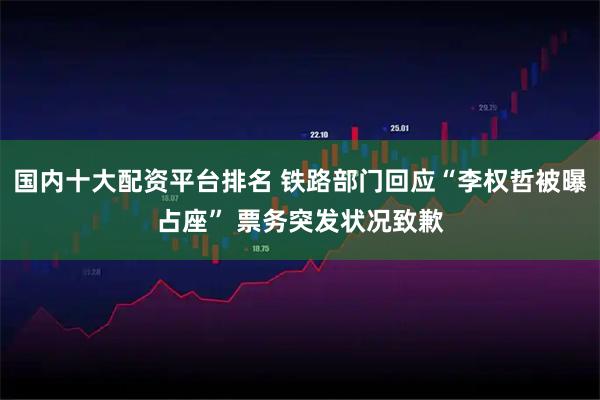 国内十大配资平台排名 铁路部门回应“李权哲被曝占座” 票务突发状况致歉