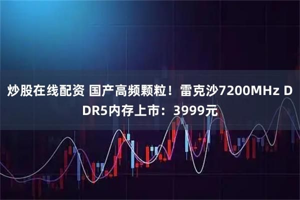 炒股在线配资 国产高频颗粒！雷克沙7200MHz DDR5内存上市：3999元