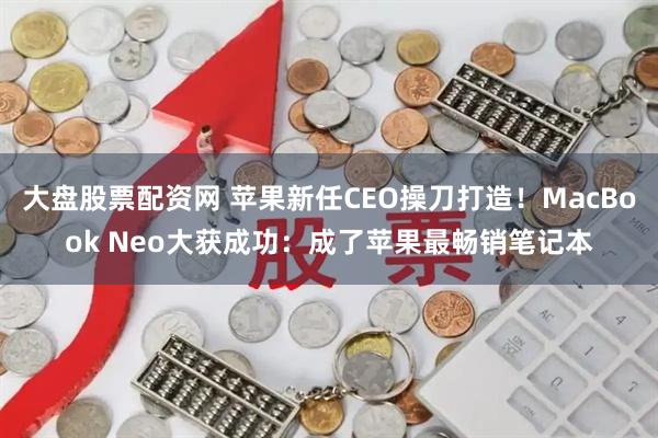 大盘股票配资网 苹果新任CEO操刀打造！MacBook Neo大获成功：成了苹果最畅销笔记本