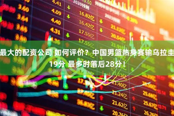 最大的配资公司 如何评价？中国男篮热身赛输乌拉圭19分 最多时落后28分！