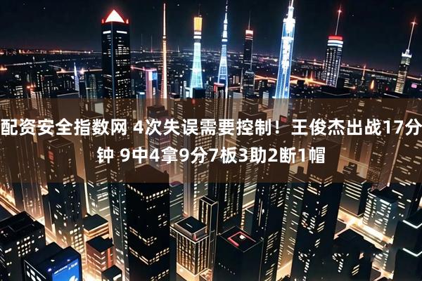 配资安全指数网 4次失误需要控制！王俊杰出战17分钟 9中4拿9分7板3助2断1帽