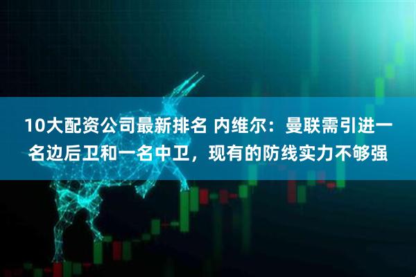 10大配资公司最新排名 内维尔：曼联需引进一名边后卫和一名中卫，现有的防线实力不够强