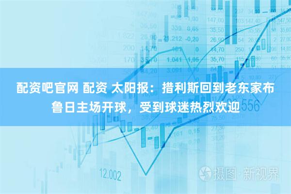 配资吧官网 配资 太阳报：措利斯回到老东家布鲁日主场开球，受到球迷热烈欢迎