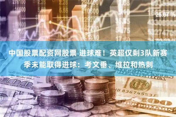中国股票配资网股票 进球难！英超仅剩3队新赛季未能取得进球：考文垂、维拉和热刺