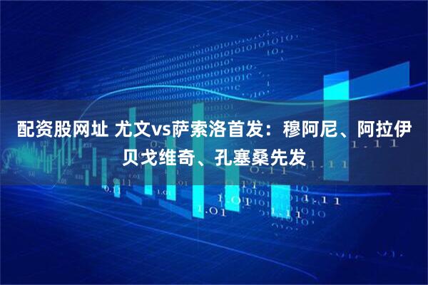 配资股网址 尤文vs萨索洛首发：穆阿尼、阿拉伊贝戈维奇、孔塞桑先发
