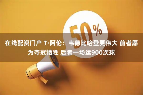 在线配资门户 T·阿伦:韦德比哈登更伟大 前者愿为夺冠牺牲 后者一场运900次球