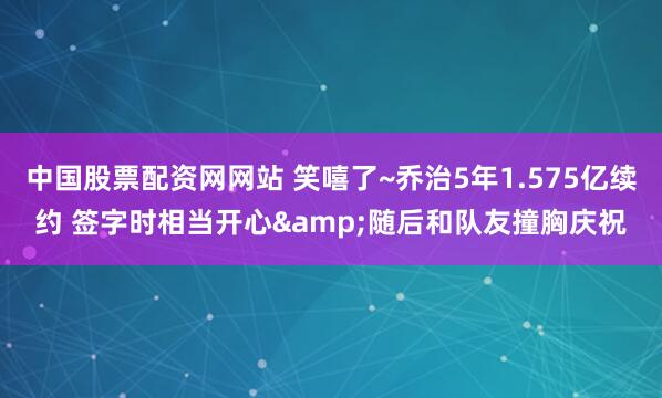 中国股票配资网网站 笑嘻了~乔治5年1.575亿续约 签字时相当开心&随后和队友撞胸庆祝
