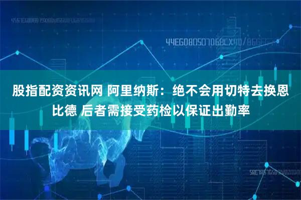 股指配资资讯网 阿里纳斯：绝不会用切特去换恩比德 后者需接受药检以保证出勤率