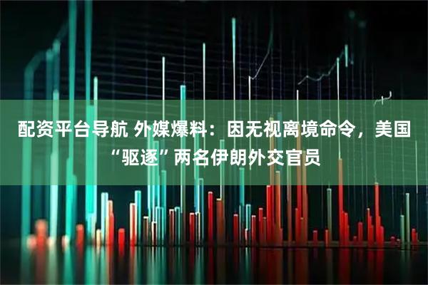 配资平台导航 外媒爆料：因无视离境命令，美国“驱逐”两名伊朗外交官员
